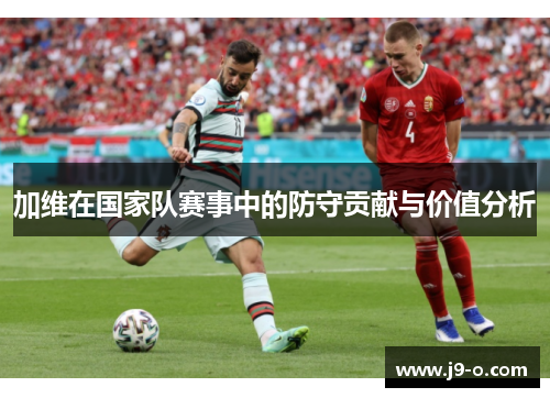 加维在国家队赛事中的防守贡献与价值分析 加维在国家队赛事中的防守贡献与价值分析