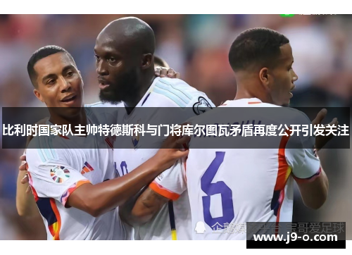比利时国家队主帅特德斯科与门将库尔图瓦矛盾再度公开引发关注