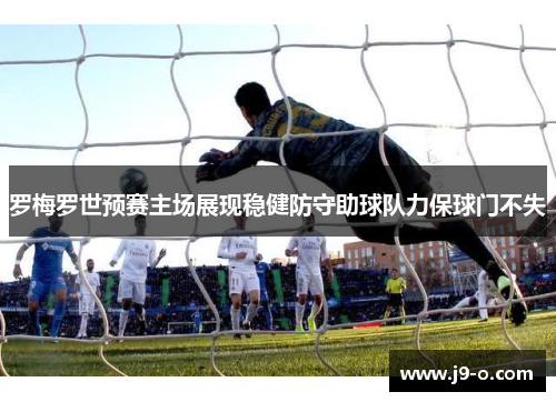 罗梅罗世预赛主场展现稳健防守助球队力保球门不失 罗梅罗世预赛主场展现稳健防守助球队力保球门不失